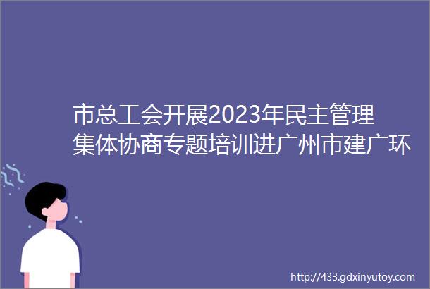 市总工会开展2023年民主管理集体协商专题培训进广州市建广环境科技股份有限公司